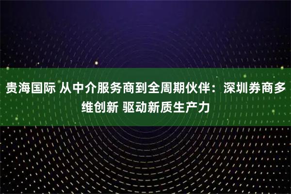 贵海国际 从中介服务商到全周期伙伴：深圳券商多维创新 驱动新质生产力