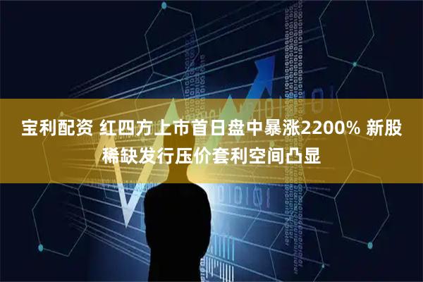 宝利配资 红四方上市首日盘中暴涨2200% 新股稀缺发行压价套利空间凸显