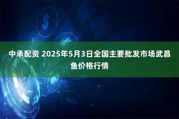 中承配资 2025年5月3日全国主要批发市场武昌鱼价格行情