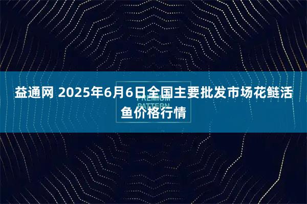 益通网 2025年6月6日全国主要批发市场花鲢活鱼价格行情