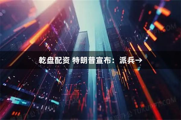 乾盘配资 特朗普宣布：派兵→