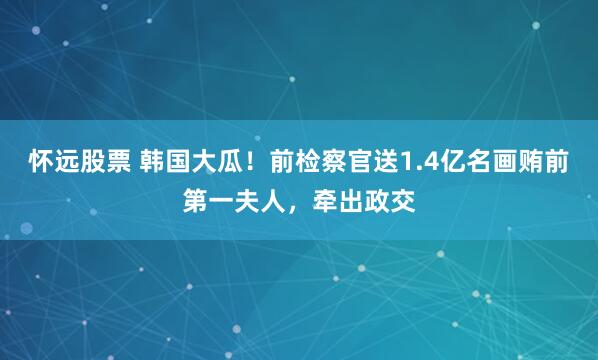 怀远股票 韩国大瓜！前检察官送1.4亿名画贿前第一夫人，牵出政交