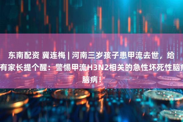 东南配资 冀连梅 | 河南三岁孩子患甲流去世，给所有家长提个醒：警惕甲流H3N2相关的急性坏死性脑病！