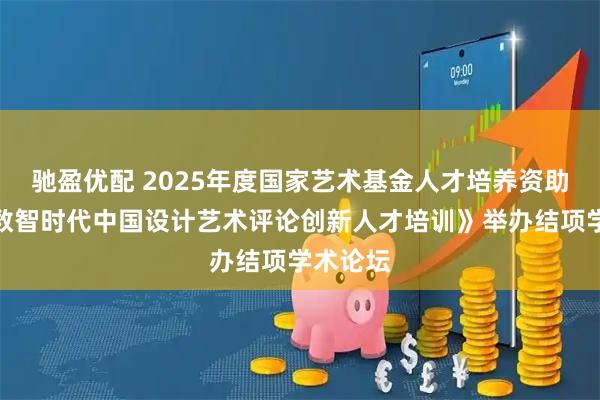 驰盈优配 2025年度国家艺术基金人才培养资助项目《数智时代中国设计艺术评论创新人才培训》举办结项学术论坛