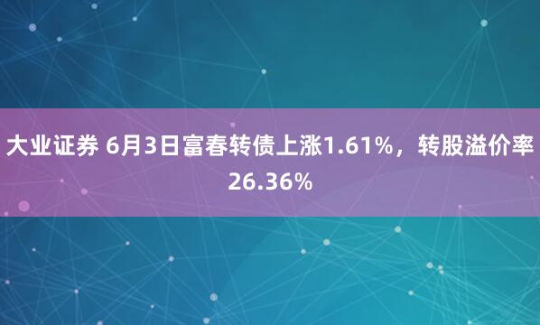 大业证券 6月3日富春转债上涨1.61%，转股溢价率26.36%
