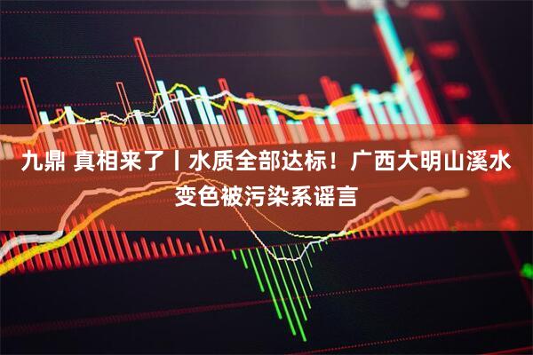 九鼎 真相来了丨水质全部达标！广西大明山溪水变色被污染系谣言