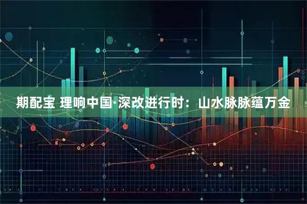 期配宝 理响中国·深改进行时：山水脉脉蕴万金