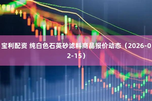 宝利配资 纯白色石英砂滤料商品报价动态（2026-02-15）