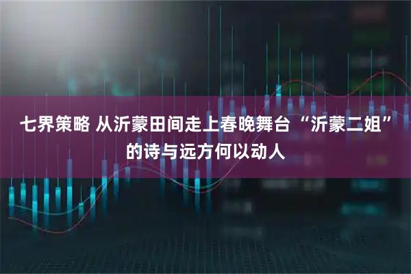 七界策略 从沂蒙田间走上春晚舞台 “沂蒙二姐”的诗与远方何以动人