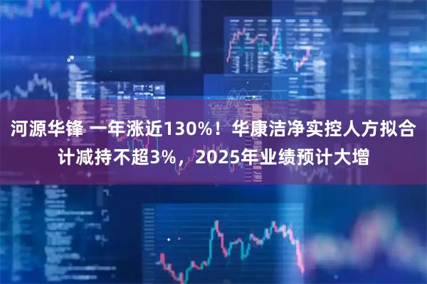 河源华锋 一年涨近130%！华康洁净实控人方拟合计减持不超3%，2025年业绩预计大增
