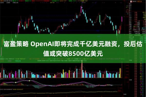 富盈策略 OpenAI即将完成千亿美元融资，投后估值或突破8500亿美元
