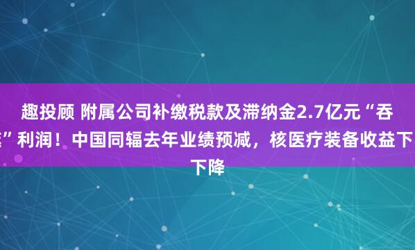 趣投顾 附属公司补缴税款及滞纳金2.7亿元“吞噬”利润！中国同辐去年业绩预减，核医疗装备收益下降