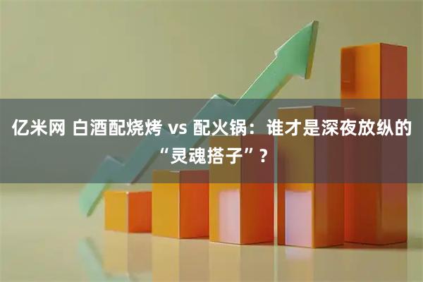 亿米网 白酒配烧烤 vs 配火锅：谁才是深夜放纵的“灵魂搭子”？