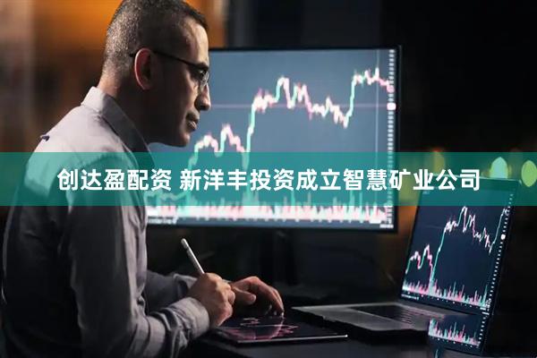 创达盈配资 新洋丰投资成立智慧矿业公司