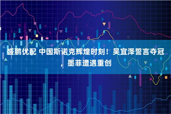 盛鹏优配 中国斯诺克辉煌时刻！吴宜泽誓言夺冠，墨菲遭遇重创