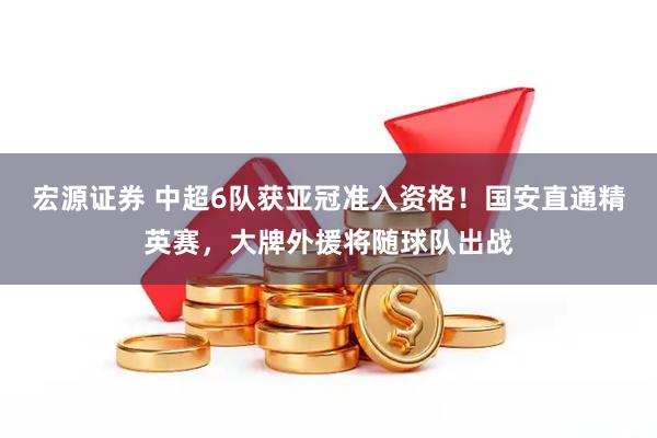 宏源证券 中超6队获亚冠准入资格！国安直通精英赛，大牌外援将随球队出战