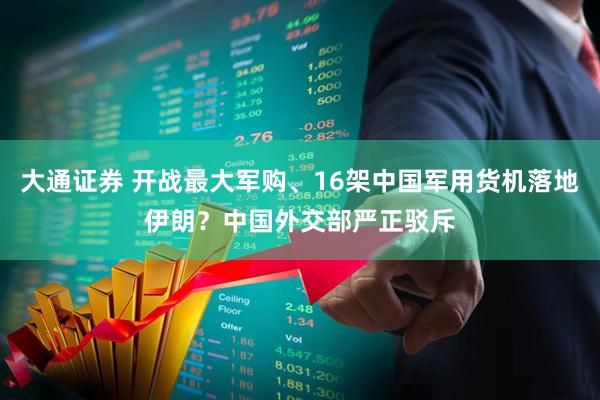 大通证券 开战最大军购、16架中国军用货机落地伊朗？中国外交部严正驳斥